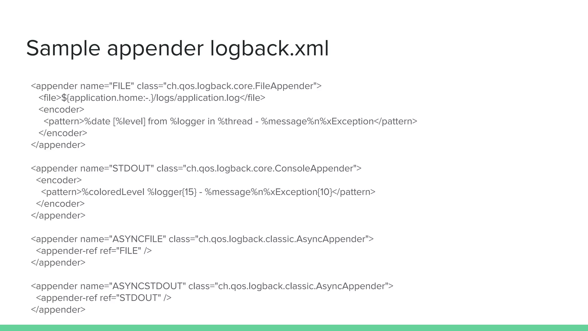 Sample appender logback.xml
<appender name="FILE" class="ch.qos.logback.core.FileAppender">
<file>${application.home:-.}/logs/application.log</file>
<encoder>
<pattern>%date [%level] from %logger in %thread - %message%n%xException</pattern>
</encoder>
</appender>
<appender name="STDOUT" class="ch.qos.logback.core.ConsoleAppender">
<encoder>
<pattern>%coloredLevel %logger{15} - %message%n%xException{10}</pattern>
</encoder>
</appender>
<appender name="ASYNCFILE" class="ch.qos.logback.classic.AsyncAppender">
<appender-ref ref="FILE" />
</appender>
<appender name="ASYNCSTDOUT" class="ch.qos.logback.classic.AsyncAppender">
<appender-ref ref="STDOUT" />
</appender>
 