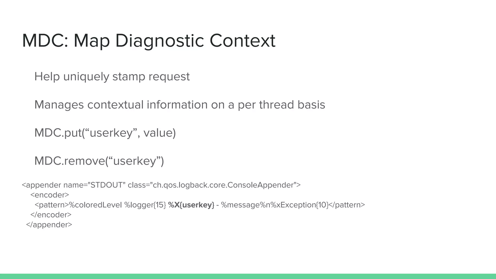 MDC: Map Diagnostic Context
Help uniquely stamp request
Manages contextual information on a per thread basis
MDC.put(“userkey”, value)
MDC.remove(“userkey”)
<appender name="STDOUT" class="ch.qos.logback.core.ConsoleAppender">
<encoder>
<pattern>%coloredLevel %logger{15} %X{userkey} - %message%n%xException{10}</pattern>
</encoder>
</appender>
 