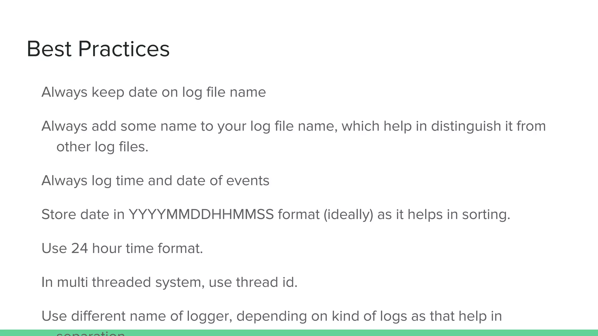 Best Practices
Always keep date on log file name
Always add some name to your log file name, which help in distinguish it from
other log files.
Always log time and date of events
Store date in YYYYMMDDHHMMSS format (ideally) as it helps in sorting.
Use 24 hour time format.
In multi threaded system, use thread id.
Use different name of logger, depending on kind of logs as that help in
 