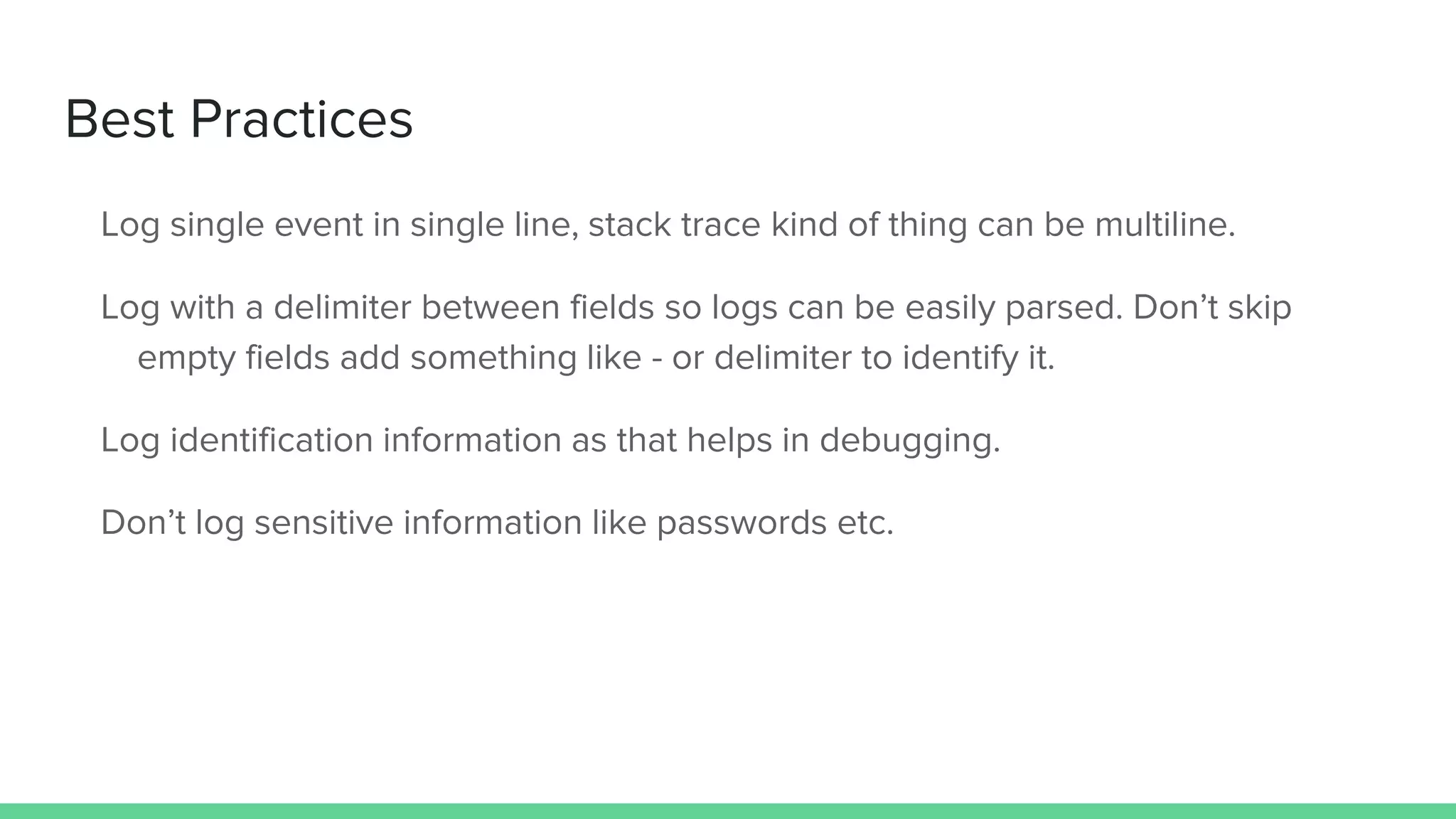 Best Practices
Log single event in single line, stack trace kind of thing can be multiline.
Log with a delimiter between fields so logs can be easily parsed. Don’t skip
empty fields add something like - or delimiter to identify it.
Log identification information as that helps in debugging.
Don’t log sensitive information like passwords etc.
 