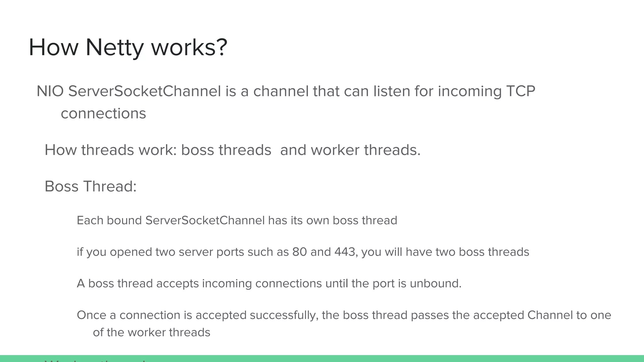 How Netty works?
NIO ServerSocketChannel is a channel that can listen for incoming TCP
connections
How threads work: boss threads and worker threads.
Boss Thread:
Each bound ServerSocketChannel has its own boss thread
if you opened two server ports such as 80 and 443, you will have two boss threads
A boss thread accepts incoming connections until the port is unbound.
Once a connection is accepted successfully, the boss thread passes the accepted Channel to one
of the worker threads
 