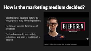 How is the marketing medium decided?
Once the market has grown mature, the
company starts using advertising mediums
The company uses non-direct means of
advertising
The brand occasionally uses celebrity
endorsement as a mean of reaching out to
followers
Bjergsen is a Danish League of Legends player, mid-laner for team SoloMid
 