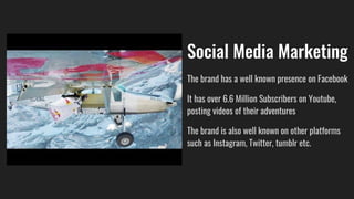 Social Media Marketing
The brand has a well known presence on Facebook
It has over 6.6 Million Subscribers on Youtube,
posting videos of their adventures
The brand is also well known on other platforms
such as Instagram, Twitter, tumblr etc.
 