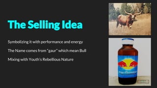 The Selling Idea
Symbolizing it with performance and energy
The Name comes from “gaur” which mean Bull
Mixing with Youth’s Rebellious Nature
 