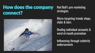 How does the company
connect?
Red Bull’s pre-marketing
strategies
Micro-targeting trendy shops,
clubs & bars
Dealing individual accounts &
word of mouth promotion
Influencing through celebrity
endorsements
 