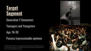 Target
Segment
Generation Y Consumers
Teenagers and Youngsters
Age: 18-30
Possess impressionable opinions
Red Bull lacks behind its competitors like Pepsi, Coca-Cola because of its
narrow target segment. Companies like Coca-Cola have a wide spectrum
and can serve people of any age.
 