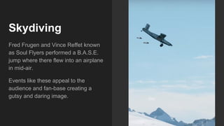 Skydiving
Fred Frugen and Vince Reffet known
as Soul Flyers performed a B.A.S.E.
jump where there flew into an airplane
in mid-air.
Events like these appeal to the
audience and fan-base creating a
gutsy and daring image.
 