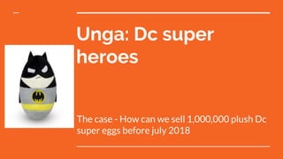Unga: Dc super
heroes
The case - How can we sell 1,000,000 plush Dc
super eggs before july 2018
 