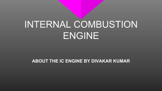INTERNAL COMBUSTION
ENGINE
ABOUT THE IC ENGINE BY DIVAKAR KUMAR
 