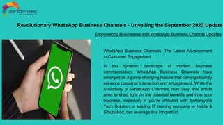 Revolutionary WhatsApp Business Channels - Unveiling the September 2023 Update
Empowering Businesses with WhatsApp Business Channel Updates
WhatsApp Business Channels: The Latest Advancement
in Customer Engagement
In the dynamic landscape of modern business
communication, WhatsApp Business Channels have
emerged as a game-changing feature that can significantly
enhance customer interaction and engagement. While the
availability of WhatsApp Channels may vary, this article
aims to shed light on the potential benefits and how your
business, especially if you're affiliated with Softcrayons
Tech Solution, a leading IT training company in Noida &
Ghaziabad, can leverage this innovation.
 