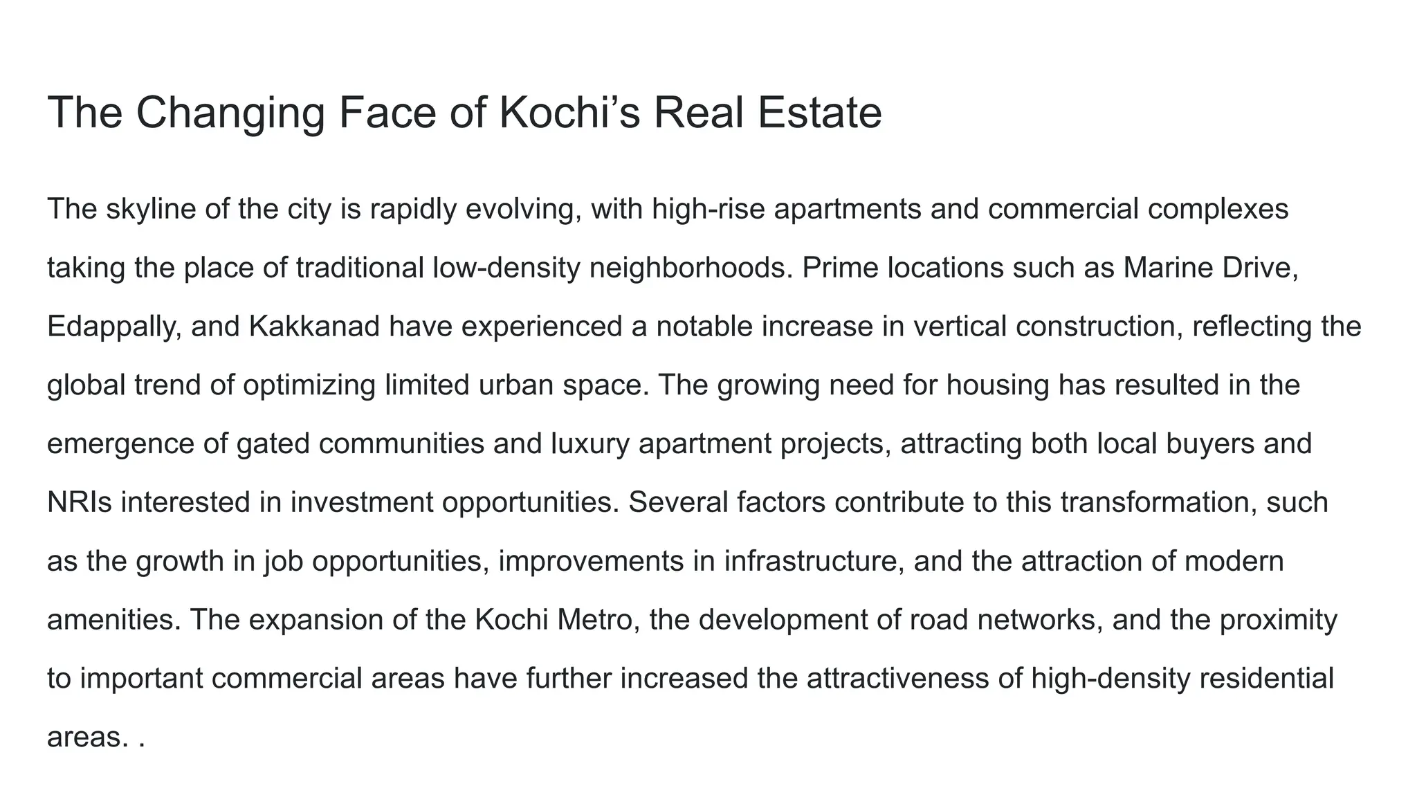 The Changing Face of Kochi’s Real Estate
The skyline of the city is rapidly evolving, with high-rise apartments and commercial complexes
taking the place of traditional low-density neighborhoods. Prime locations such as Marine Drive,
Edappally, and Kakkanad have experienced a notable increase in vertical construction, reflecting the
global trend of optimizing limited urban space. The growing need for housing has resulted in the
emergence of gated communities and luxury apartment projects, attracting both local buyers and
NRIs interested in investment opportunities. Several factors contribute to this transformation, such
as the growth in job opportunities, improvements in infrastructure, and the attraction of modern
amenities. The expansion of the Kochi Metro, the development of road networks, and the proximity
to important commercial areas have further increased the attractiveness of high-density residential
areas. .
 