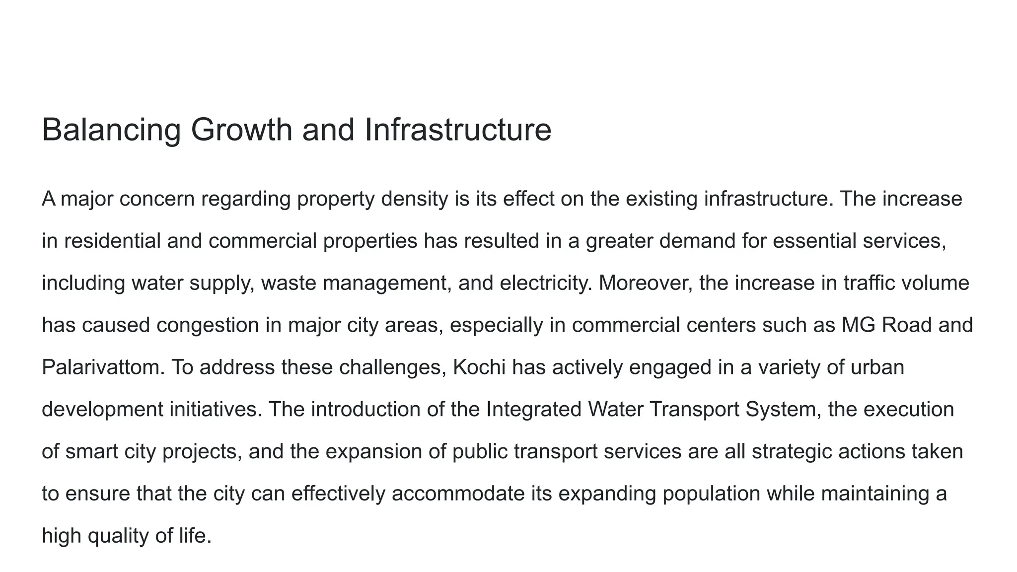 Balancing Growth and Infrastructure
A major concern regarding property density is its effect on the existing infrastructure. The increase
in residential and commercial properties has resulted in a greater demand for essential services,
including water supply, waste management, and electricity. Moreover, the increase in traffic volume
has caused congestion in major city areas, especially in commercial centers such as MG Road and
Palarivattom. To address these challenges, Kochi has actively engaged in a variety of urban
development initiatives. The introduction of the Integrated Water Transport System, the execution
of smart city projects, and the expansion of public transport services are all strategic actions taken
to ensure that the city can effectively accommodate its expanding population while maintaining a
high quality of life.
 