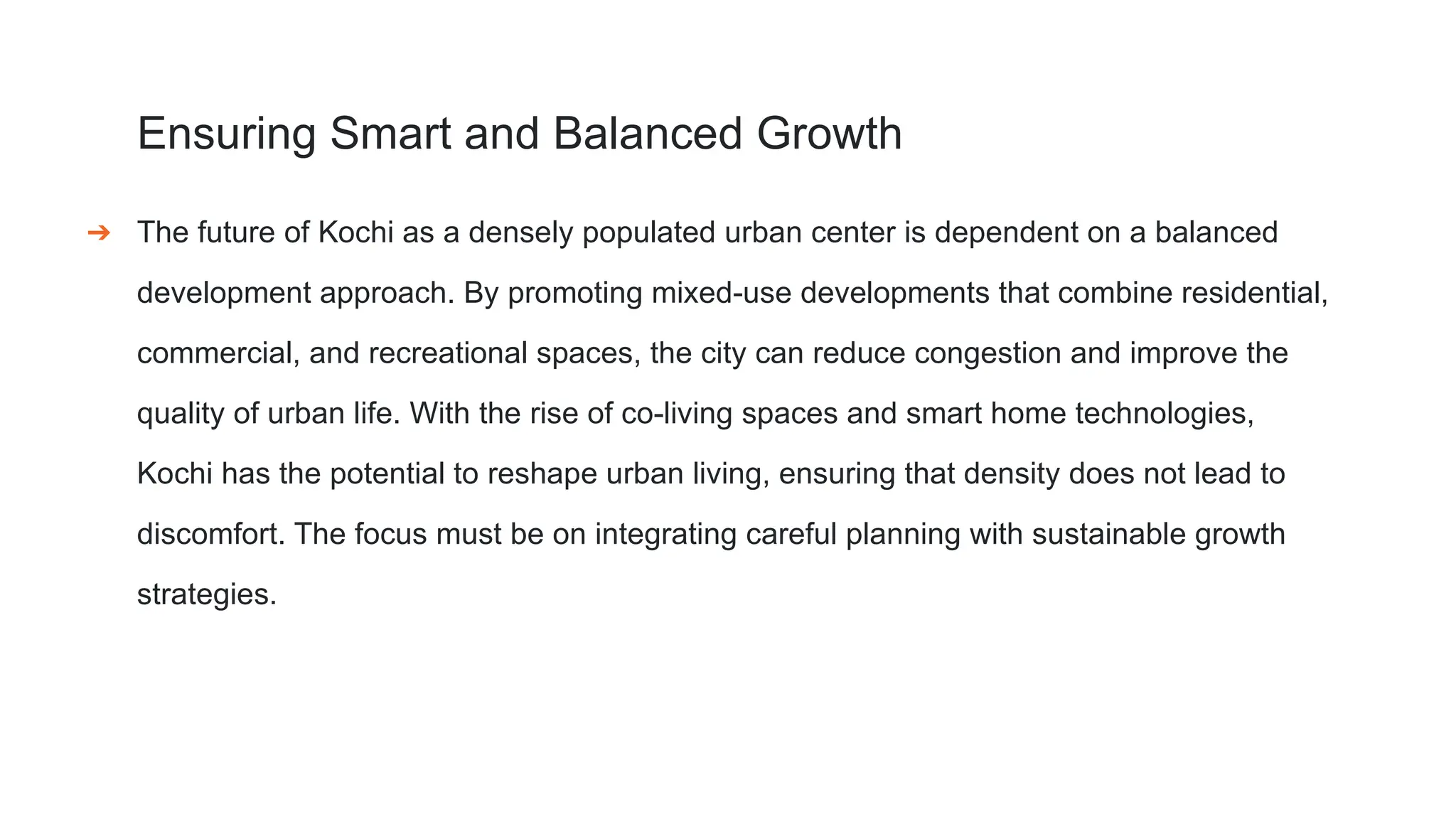Ensuring Smart and Balanced Growth
➔ The future of Kochi as a densely populated urban center is dependent on a balanced
development approach. By promoting mixed-use developments that combine residential,
commercial, and recreational spaces, the city can reduce congestion and improve the
quality of urban life. With the rise of co-living spaces and smart home technologies,
Kochi has the potential to reshape urban living, ensuring that density does not lead to
discomfort. The focus must be on integrating careful planning with sustainable growth
strategies.
 