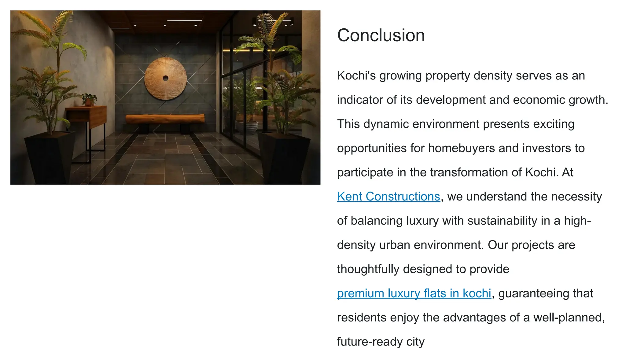 Conclusion
Kochi's growing property density serves as an
indicator of its development and economic growth.
This dynamic environment presents exciting
opportunities for homebuyers and investors to
participate in the transformation of Kochi. At
Kent Constructions, we understand the necessity
of balancing luxury with sustainability in a high-
density urban environment. Our projects are
thoughtfully designed to provide
premium luxury flats in kochi, guaranteeing that
residents enjoy the advantages of a well-planned,
future-ready city
 