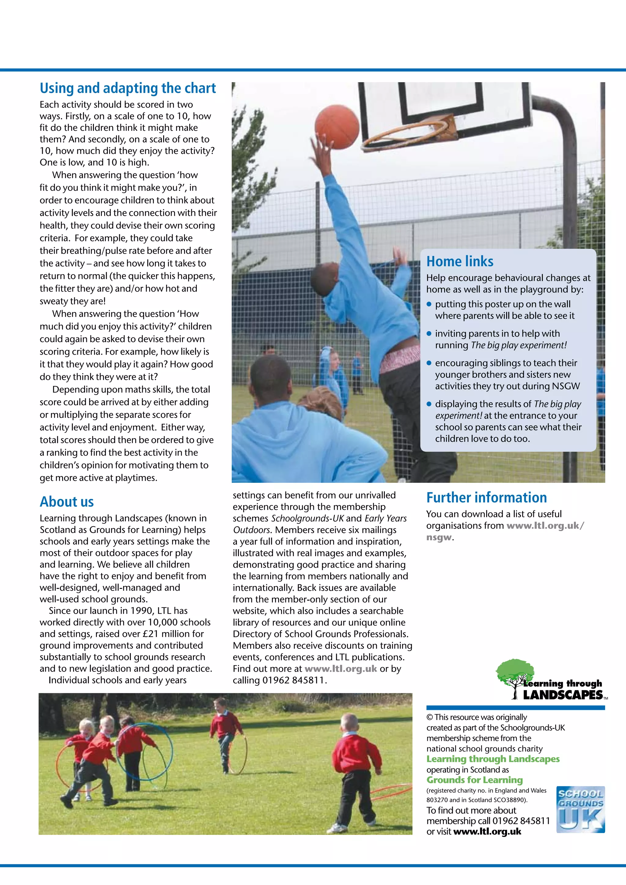 Using and adapting the chart
Each activity should be scored in two
ways. Firstly, on a scale of one to 10, how
ﬁt do the children think it might make
them? And secondly, on a scale of one to
10, how much did they enjoy the activity?
One is low, and 10 is high.
    When answering the question ‘how
ﬁt do you think it might make you?’, in
order to encourage children to think about
activity levels and the connection with their
health, they could devise their own scoring
criteria. For example, they could take
their breathing/pulse rate before and after
the activity – and see how long it takes to                                                   Home links
return to normal (the quicker this happens,                                                   Help encourage behavioural changes at
the ﬁtter they are) and/or how hot and                                                        home as well as in the playground by:
sweaty they are!                                                                              ● putting this poster up on the wall
    When answering the question ‘How                                                            where parents will be able to see it
much did you enjoy this activity?’ children
                                                                                              ● inviting parents in to help with
could again be asked to devise their own
                                                                                                running The big play experiment!
scoring criteria. For example, how likely is
it that they would play it again? How good                                                    ● encouraging siblings to teach their
do they think they were at it?                                                                  younger brothers and sisters new
    Depending upon maths skills, the total                                                      activities they try out during NSGW
score could be arrived at by either adding                                                    ● displaying the results of The big play
or multiplying the separate scores for                                                          experiment! at the entrance to your
activity level and enjoyment. Either way,                                                       school so parents can see what their
total scores should then be ordered to give                                                     children love to do too.
a ranking to ﬁnd the best activity in the
children’s opinion for motivating them to
get more active at playtimes.

About us
                                                settings can beneﬁt from our unrivalled       Further information
                                                experience through the membership
Learning through Landscapes (known in           schemes Schoolgrounds-UK and Early Years      You can download a list of useful
Scotland as Grounds for Learning) helps         Outdoors. Members receive six mailings        organisations from www.ltl.org.uk/
schools and early years settings make the       a year full of information and inspiration,   nsgw.
most of their outdoor spaces for play           illustrated with real images and examples,
and learning. We believe all children           demonstrating good practice and sharing
have the right to enjoy and beneﬁt from         the learning from members nationally and
well-designed, well-managed and                 internationally. Back issues are available
well-used school grounds.                       from the member-only section of our
  Since our launch in 1990, LTL has             website, which also includes a searchable
worked directly with over 10,000 schools        library of resources and our unique online
and settings, raised over £21 million for       Directory of School Grounds Professionals.
ground improvements and contributed             Members also receive discounts on training
substantially to school grounds research        events, conferences and LTL publications.
and to new legislation and good practice.       Find out more at www.ltl.org.uk or by
  Individual schools and early years            calling 01962 845811.


                                                                                              © This resource was originally
                                                                                              created as part of the Schoolgrounds-UK
                                                                                              membership scheme from the
                                                                                              national school grounds charity
                                                                                              Learning through Landscapes
                                                                                              operating in Scotland as
                                                                                              Grounds for Learning
                                                                                              (registered charity no. in England and Wales
                                                                                              803270 and in Scotland SCO38890).
                                                                                              To ﬁnd out more about
                                                                                              membership call 01962 845811
                                                                                              or visit www.ltl.org.uk
 