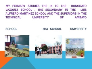 MY PRIMARY STUDIES THE IN TO THE HONORATO
VAZQUEZ SCHOOL , THE SECONDARY IN THE LUIS
ALFRERO MARTINEZ SCHOOL AND THE SUPERIORS IN THE
TECHNICAL UNIVERSITY OF AMBATO
SCHOOL HAY SCHOOL UNIVERSITY
 