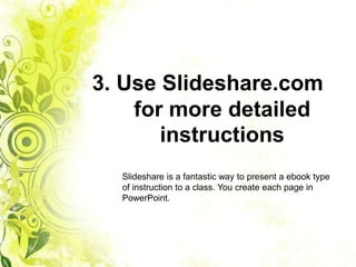 3. Use Slideshare.com
    for more detailed
       instructions
  Slideshare is a fantastic way to present a ebook type
  of instruction to a class. You create each page in
  PowerPoint.
 