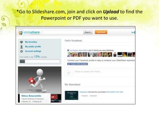 *Go to Slideshare.com, join and click on Upload to find the
           Powerpoint or PDF you want to use.
 