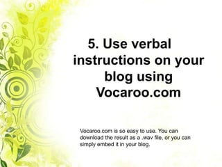 5. Use verbal
instructions on your
     blog using
    Vocaroo.com

 Vocaroo.com is so easy to use. You can
 download the result as a .wav file, or you can
 simply embed it in your blog.
 