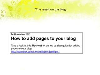 *The result on the blog




24 November 2012

How to add pages to your blog
Take a look at this Tipsheet for a step by step guide for adding
pages to your blog.
http://www.box.com/s/0n7mlllvp442syfhqnr1
 