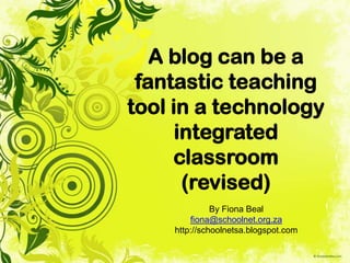 A blog can be a
fantastic teaching
tool in a technology
integrated
classroom
(revised)
By Fiona Beal
fiona@schoolnet.org.za
http://schoolnetsa.blogspot.com
 