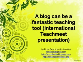 A blog can be a
fantastic teaching
tool (International
    Teachmeet
   presentation)
    by Fiona Beal from South Africa
          fionabeal@gmail.com
    http://schoolnetsa.blogspot.com
      http://fionabeal.edublogs.org
 