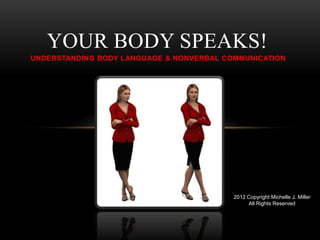 YOUR BODY SPEAKS!
UNDERSTANDING BODY LANGUAGE & NONVERBAL COMMUNICATION




                                          2012 Copyright Michelle J. Miller
                                               All Rights Reserved
 