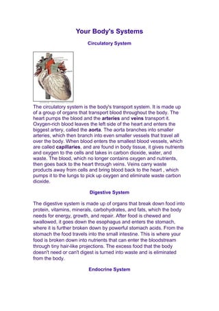 Your Body's Systems 
Circulatory System 
The circulatory system is the body's transport system. It is made up 
of a group of organs that transport blood throughout the body. The 
heart pumps the blood and the arteries and veins transport it. 
Oxygen-rich blood leaves the left side of the heart and enters the 
biggest artery, called the aorta. The aorta branches into smaller 
arteries, which then branch into even smaller vessels that travel all 
over the body. When blood enters the smallest blood vessels, which 
are called capillaries, and are found in body tissue, it gives nutrients 
and oxygen to the cells and takes in carbon dioxide, water, and 
waste. The blood, which no longer contains oxygen and nutrients, 
then goes back to the heart through veins. Veins carry waste 
products away from cells and bring blood back to the heart , which 
pumps it to the lungs to pick up oxygen and eliminate waste carbon 
dioxide. 
Digestive System 
The digestive system is made up of organs that break down food into 
protein, vitamins, minerals, carbohydrates, and fats, which the body 
needs for energy, growth, and repair. After food is chewed and 
swallowed, it goes down the esophagus and enters the stomach, 
where it is further broken down by powerful stomach acids. From the 
stomach the food travels into the small intestine. This is where your 
food is broken down into nutrients that can enter the bloodstream 
through tiny hair-like projections. The excess food that the body 
doesn't need or can't digest is turned into waste and is eliminated 
from the body. 
Endocrine System 
 