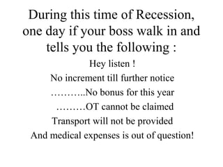 During this time of Recession, 
one day if your boss walk in and 
tells you the following : 
Hey listen ! 
No increment till further notice 
………..No bonus for this year 
………OT cannot be claimed 
Transport will not be provided 
And medical expenses is out of question! 
 