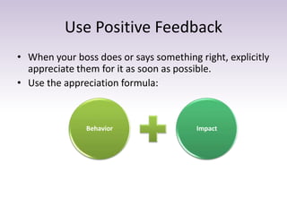 Use Positive Feedback 
• When your boss does or says something right, explicitly 
appreciate them for it as soon as possible. 
• Use the appreciation formula: 
Behavior Impact 
 