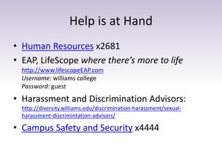 Help is at Hand 
• Human Resources x2681 
• EAP, LifeScope where there’s more to life 
http://www.lifescopeEAP.com 
Username: williams college 
Password: guest 
• Harassment and Discrimination Advisors: 
http://diversity.williams.edu/discrimination-harassment/sexual-harassment- 
discrimintation-advisors/ 
• Campus Safety and Security x4444 
 