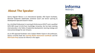 About The Speaker
Seema Nagrath Menon is an International Speaker, ATD Expert Facilitator,
Marshall Goldsmith Stakeholder Centered Coach and Senior Learning &
Development Specialist based in Dubai.
As a Certified Professional in Learning & Performance (CPLP®) and a qualified
COTU-BPS (Level A & B) from Cambridge University, she has been working
internationally in the fields of leadership development, learning strategy and
instructional design for over 18 years.
As an ATD approved facilitator and a Subject Matter Expert in the profession,
Seema currently leads the Learning Needs Assessment Certificate and the
CPLP Exam Prep courses for Informa in the region.
 