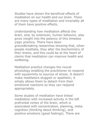 Studies have shown the beneficial effects of
meditation on our health and our brain. There
are many types of meditation and invariably all
of them have positive effects.

Understanding how meditation affects the
brain, and, by extension, human behavior, also
gives insight into the potency of this timeless
yogic practice. There have been
groundbreaking researches showing that, when
people meditate, they alter the biochemistry of
their brains, and this could be at the heart of
claims that meditation can improve health and
wellbeing.

Meditation practice changes the neural
physiology enabling the practitioner to respond
with equanimity to sources of stress. It doesn’t
make meditators sluggish or apathetic; it
simply allows them to detach from their
emotional reactions so they can respond
appropriately.

Some studies of meditation have linked
meditation with increased activity in the left
prefrontal cortex of the brain, which is
associated with concentration, planning, meta-
cognition (thinking about thinking), and
positive emotions (good feelings). There are
 