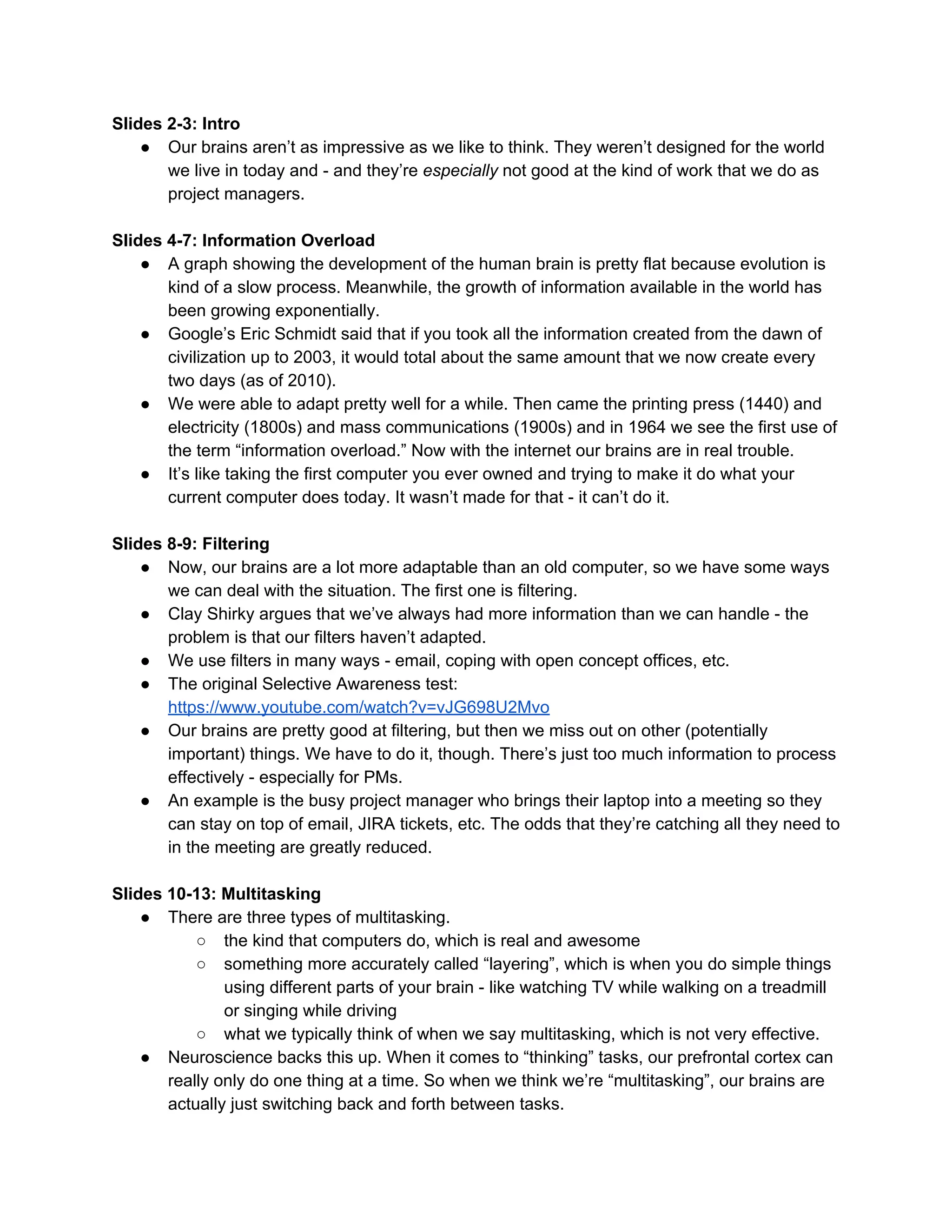 Slides 2-3: Intro
● Our brains aren’t as impressive as we like to think. They weren’t designed for the world
we live in today and - and they’re ​especially​ not good at the kind of work that we do as
project managers.
Slides 4-7: Information Overload
● A graph showing the development of the human brain is pretty flat because evolution is
kind of a slow process. Meanwhile, the growth of information available in the world has
been growing exponentially.
● Google’s Eric Schmidt said that if you took all the information created from the dawn of
civilization up to 2003, it would total about the same amount that we now create every
two days (as of 2010).
● We were able to adapt pretty well for a while. Then came the printing press (1440) and
electricity (1800s) and mass communications (1900s) and in 1964 we see the first use of
the term “information overload.” Now with the internet our brains are in real trouble.
● It’s like taking the first computer you ever owned and trying to make it do what your
current computer does today. It wasn’t made for that - it can’t do it.
Slides 8-9: Filtering
● Now, our brains are a lot more adaptable than an old computer, so we have some ways
we can deal with the situation. The first one is filtering.
● Clay Shirky argues that we’ve always had more information than we can handle - the
problem is that our filters haven’t adapted.
● We use filters in many ways - email, coping with open concept offices, etc.
● The original Selective Awareness test:
https://www.youtube.com/watch?v=vJG698U2Mvo
● Our brains are pretty good at filtering, but then we miss out on other (potentially
important) things. We have to do it, though. There’s just too much information to process
effectively - especially for PMs.
● An example is the busy project manager who brings their laptop into a meeting so they
can stay on top of email, JIRA tickets, etc. The odds that they’re catching all they need to
in the meeting are greatly reduced.
Slides 10-13: Multitasking
● There are three types of multitasking.
○ the kind that computers do, which is real and awesome
○ something more accurately called “layering”, which is when you do simple things
using different parts of your brain - like watching TV while walking on a treadmill
or singing while driving
○ what we typically think of when we say multitasking, which is not very effective.
● Neuroscience backs this up. When it comes to “thinking” tasks, our prefrontal cortex can
really only do one thing at a time. So when we think we’re “multitasking”, our brains are
actually just switching back and forth between tasks.
 