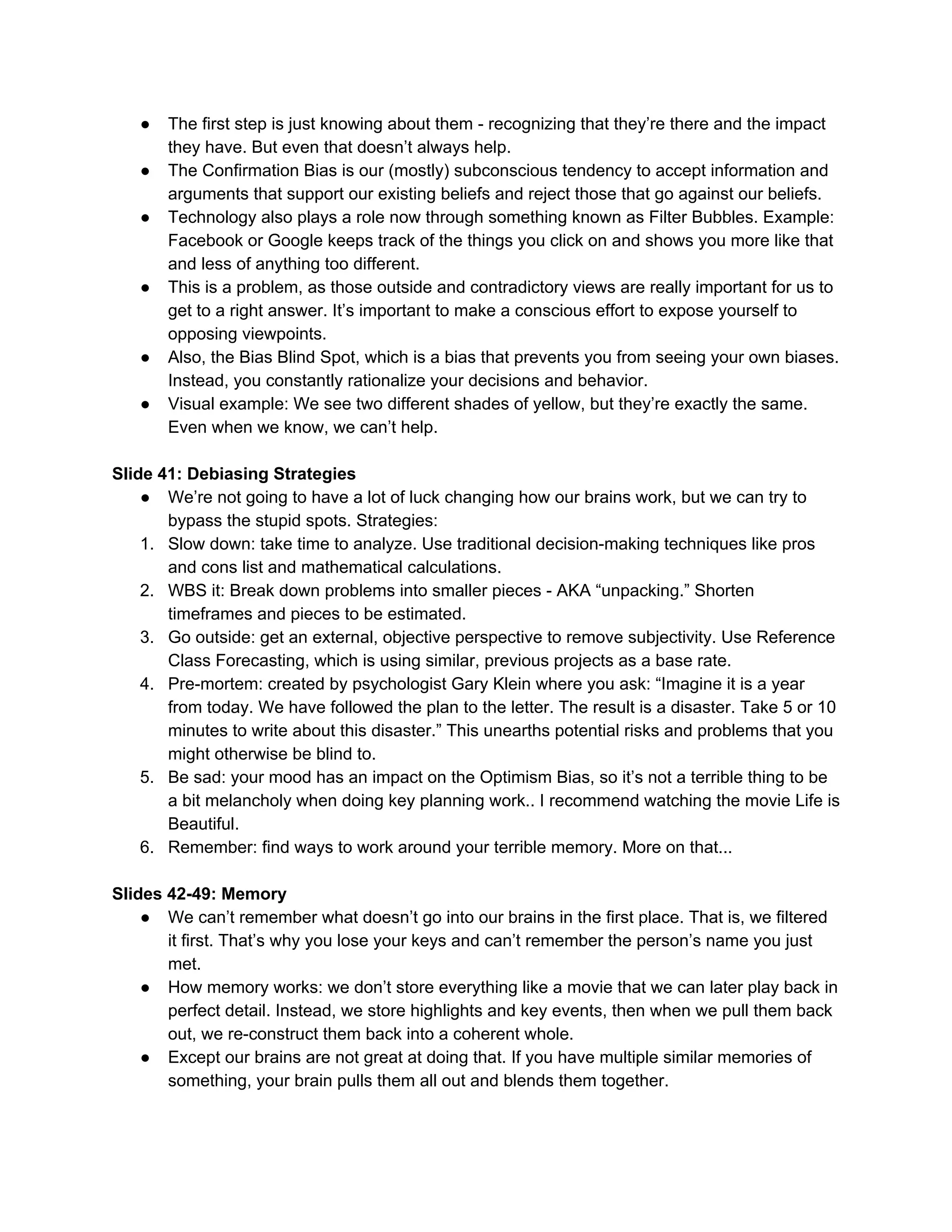 ● The first step is just knowing about them - recognizing that they’re there and the impact
they have. But even that doesn’t always help.
● The Confirmation Bias is our (mostly) subconscious tendency to accept information and
arguments that support our existing beliefs and reject those that go against our beliefs.
● Technology also plays a role now through something known as Filter Bubbles. Example:
Facebook or Google keeps track of the things you click on and shows you more like that
and less of anything too different.
● This is a problem, as those outside and contradictory views are really important for us to
get to a right answer. It’s important to make a conscious effort to expose yourself to
opposing viewpoints.
● Also, the Bias Blind Spot, which is a bias that prevents you from seeing your own biases.
Instead, you constantly rationalize your decisions and behavior.
● Visual example: We see two different shades of yellow, but they’re exactly the same.
Even when we know, we can’t help.
Slide 41: Debiasing Strategies
● We’re not going to have a lot of luck changing how our brains work, but we can try to
bypass the stupid spots. Strategies:
1. Slow down: take time to analyze. Use traditional decision-making techniques like pros
and cons list and mathematical calculations.
2. WBS it: Break down problems into smaller pieces - AKA “unpacking.” Shorten
timeframes and pieces to be estimated.
3. Go outside: get an external, objective perspective to remove subjectivity. Use Reference
Class Forecasting, which is using similar, previous projects as a base rate.
4. Pre-mortem: created by psychologist Gary Klein where you ask: “Imagine it is a year
from today. We have followed the plan to the letter. The result is a disaster. Take 5 or 10
minutes to write about this disaster.” This unearths potential risks and problems that you
might otherwise be blind to.
5. Be sad: your mood has an impact on the Optimism Bias, so it’s not a terrible thing to be
a bit melancholy when doing key planning work.. I recommend watching the movie Life is
Beautiful.
6. Remember: find ways to work around your terrible memory. More on that...
Slides 42-49: Memory
● We can’t remember what doesn’t go into our brains in the first place. That is, we filtered
it first. That’s why you lose your keys and can’t remember the person’s name you just
met.
● How memory works: we don’t store everything like a movie that we can later play back in
perfect detail. Instead, we store highlights and key events, then when we pull them back
out, we re-construct them back into a coherent whole.
● Except our brains are not great at doing that. If you have multiple similar memories of
something, your brain pulls them all out and blends them together.
 
