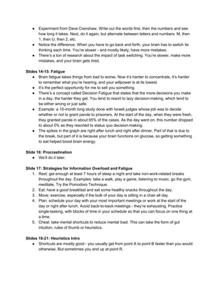 ● Experiment from Dave Crenshaw. Write out the words first, then the numbers and see
how long it takes. Next, do it again, but alternate between letters and numbers: M, then
1, then U, then 2, etc.
● Notice the difference. When you have to go back and forth, your brain has to switch its
thinking each time. You’re slower - and mostly likely, have more mistakes.
● There’s a ton of research about the impact of task switching. You’re slower, make more
mistakes, and your brain gets tired.
Slides 14-15: Fatigue
● Brain fatigue takes things from bad to worse. Now it’s harder to concentrate, it’s harder
to remember what you’re hearing, and your willpower is at its lowest.
● It’s the perfect opportunity for me to sell you something.
● There’s a concept called Decision Fatigue that states that the more decisions you make
in a day, the harder they get. You tend to resort to lazy decision-making, which tend to
be either wrong or just safe.
● Example: a 10-month long study done with Israeli judges whose job was to decide
whether or not to grant parole to prisoners. At the start of the day, when they were fresh,
they granted parole in about 65% of the cases. As the day went on, this number dropped
to about 0% as they resorted to status quo decision-making.
● The spikes in the graph are right after lunch and right after dinner. Part of that is due to
the break, but part of it is because your brain functions on glucose, so getting something
to eat helped boost brain energy.
Slide 16: Procrastination
● We’ll do it later.
Slide 17: Strategies for Information Overload and Fatigue
1. Rest: get enough at least 7 hours of sleep a night and take non-work-related breaks
throughout the day. Examples: take a walk, play a game, listening to music, go the gym,
meditate. Try the Pomodoro Technique.
2. Eat: have a good breakfast and eat some healthy snacks throughout the day.
3. Move: exercise, especially if the bulk of your day is sitting in a chair all day.
4. Plan: schedule your day with your most important meetings or work at the start of the
day or right after lunch. Avoid back-to-back meetings - they’re exhausting. Practice
single-tasking, with blocks of time in your schedule so that you can focus on one thing at
a time.
5. Cheat: take mental shortcuts to reduce mental load. This can take the form of gut
intuition, rules of thumb or heuristics.
Slides 18-21: Heuristics Intro
● Shortcuts are mostly good - you usually get from point A to point B faster than you would
otherwise. But sometimes you end up at point R.
 