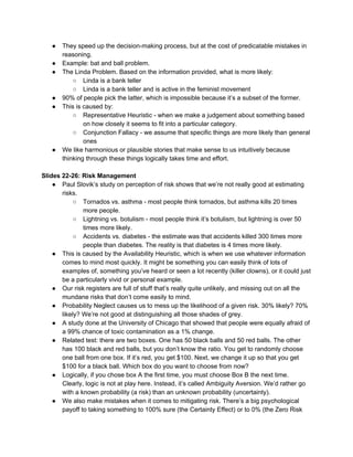 ● They speed up the decision-making process, but at the cost of predicatable mistakes in
reasoning.
● Example: bat and ball problem.
● The Linda Problem. Based on the information provided, what is more likely:
○ Linda is a bank teller
○ Linda is a bank teller and is active in the feminist movement
● 90% of people pick the latter, which is impossible because it’s a subset of the former.
● This is caused by:
○ Representative Heuristic - when we make a judgement about something based
on how closely it seems to fit into a particular category.
○ Conjunction Fallacy - we assume that specific things are more likely than general
ones
● We like harmonious or plausible stories that make sense to us intuitively because
thinking through these things logically takes time and effort.
Slides 22-26: Risk Management
● Paul Slovik’s study on perception of risk shows that we’re not really good at estimating
risks.
○ Tornados vs. asthma - most people think tornados, but asthma kills 20 times
more people.
○ Lightning vs. botulism - most people think it’s botulism, but lightning is over 50
times more likely.
○ Accidents vs. diabetes - the estimate was that accidents killed 300 times more
people than diabetes. The reality is that diabetes is 4 times more likely.
● This is caused by the Availability Heuristic, which is when we use whatever information
comes to mind most quickly. It might be something you can easily think of lots of
examples of, something you’ve heard or seen a lot recently (killer clowns), or it could just
be a particularly vivid or personal example.
● Our risk registers are full of stuff that’s really quite unlikely, and missing out on all the
mundane risks that don’t come easily to mind.
● Probability Neglect causes us to mess up the likelihood of a given risk. 30% likely? 70%
likely? We’re not good at distinguishing all those shades of grey.
● A study done at the University of Chicago that showed that people were equally afraid of
a 99% chance of toxic contamination as a 1% change.
● Related test: there are two boxes. One has 50 black balls and 50 red balls. The other
has 100 black and red balls, but you don’t know the ratio. You get to randomly choose
one ball from one box. If it’s red, you get $100. Next, we change it up so that you get
$100 for a black ball. Which box do you want to choose from now?
● Logically, if you chose box A the first time, you must choose Box B the next time.
Clearly, logic is not at play here. Instead, it’s called Ambiguity Aversion. We’d rather go
with a known probability (a risk) than an unknown probability (uncertainty).
● We also make mistakes when it comes to mitigating risk. There’s a big psychological
payoff to taking something to 100% sure (the Certainty Effect) or to 0% (the Zero Risk
 