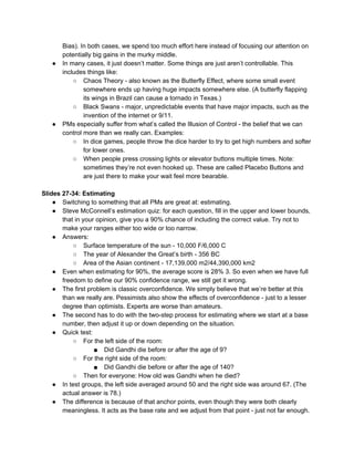 Bias). In both cases, we spend too much effort here instead of focusing our attention on
potentially big gains in the murky middle.
● In many cases, it just doesn’t matter. Some things are just aren’t controllable. This
includes things like:
○ Chaos Theory - also known as the Butterfly Effect, where some small event
somewhere ends up having huge impacts somewhere else. (A butterfly flapping
its wings in Brazil can cause a tornado in Texas.)
○ Black Swans - major, unpredictable events that have major impacts, such as the
invention of the internet or 9/11.
● PMs especially suffer from what’s called the Illusion of Control - the belief that we can
control more than we really can. Examples:
○ In dice games, people throw the dice harder to try to get high numbers and softer
for lower ones.
○ When people press crossing lights or elevator buttons multiple times. Note:
sometimes they’re not even hooked up. These are called Placebo Buttons and
are just there to make your wait feel more bearable.
Slides 27-34: Estimating
● Switching to something that all PMs are great at: estimating.
● Steve McConnell’s estimation quiz: for each question, fill in the upper and lower bounds,
that in your opinion, give you a 90% chance of including the correct value. Try not to
make your ranges either too wide or too narrow.
● Answers:
○ Surface temperature of the sun - 10,000 F/6,000 C
○ The year of Alexander the Great’s birth - 356 BC
○ Area of the Asian continent - 17,139,000 m2/44,390,000 km2
● Even when estimating for 90%, the average score is 28% 3. So even when we have full
freedom to define our 90% confidence range, we still get it wrong.
● The first problem is classic overconfidence. We simply believe that we’re better at this
than we really are. Pessimists also show the effects of overconfidence - just to a lesser
degree than optimists. Experts are worse than amateurs.
● The second has to do with the two-step process for estimating where we start at a base
number, then adjust it up or down depending on the situation.
● Quick test:
○ For the left side of the room:
■ Did Gandhi die before or after the age of 9?
○ For the right side of the room:
■ Did Gandhi die before or after the age of 140?
○ Then for everyone: How old was Gandhi when he died?
● In test groups, the left side averaged around 50 and the right side was around 67. (The
actual answer is 78.)
● The difference is because of that anchor points, even though they were both clearly
meaningless. It acts as the base rate and we adjust from that point - just not far enough.
 