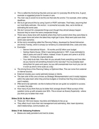 ● This is called the Anchoring Heuristic and we see it in everyday life all the time. A good
example is suggested prices for houses or cars.
● The main way to avoid it is to be the one that sets the anchor. For example, when setting
deadlines.
● We try to get around this by using 3-point or PERT estimates. That helps, assuming that
our most likely estimate - the anchor - is somewhat accurate. Also, we’re terrible at
estimating the worst case.
● We don’t account for unexpected things even though they almost always happen
because they’re never the same unexpected things.
● There was a study done with students where they had to predict when they were likely to
get a paper done and when the latest they might get it done. Most went past even their
worst case scenarios.
● At the root is something called the Planning Fallacy, developed by Daniel Kahneman
and Amos Tversky, which is simply our tendency to underestimate time, costs and risks.
● Examples:
○ Denver International Airport - 16 months and $2 billion over budget
○ Sydney Opera House. When it was being planned in 1957, it was estimated to
take 6 years and cost $7 million. Instead, it took 16 years and came in at $102
million - 14 times the original estimate.
○ Your daily to-do lists. How often do you actually finish everything and how often
do you have to roll something forward to the next day? You’ve probably been
doing them for years and years, but you still overestimate how much you can do
in even as short a time scale as a day.
● The driving force of the Planning Fallacy is Optimism Bias. This can come from external
or internal sources.
● External includes your overly optimistic bosses or clients.
● The dark side of this one is known as Strategic Misrepresentation and it mostly happens
within the sales team when they promise budgets or timelines that they know probably
aren’t realistic.
● PMs tend to be optimistic: we like to believe that we can guide our projects to success,
no matter the odds.
● How many of you think that you’re better than average drivers? Most surveys of this
question come up with answers over 90%. This is known as Illusory Superiority - where
you think you’re better than most
Slides 35-36: So Much More
● There are 150 more biases, heuristics and fallacies to trip us up.
● They affect much more than risk management and estimating. Also: team dynamics,
client relationships, communication, etc.
Slides 37-40: Debiasing Problems
● Biases are really persistent and hard to shake.
 