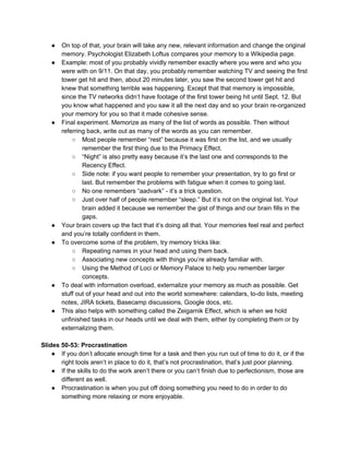 ● On top of that, your brain will take any new, relevant information and change the original
memory. Psychologist Elizabeth Loftus compares your memory to a Wikipedia page.
● Example: most of you probably vividly remember exactly where you were and who you
were with on 9/11. On that day, you probably remember watching TV and seeing the first
tower get hit and then, about 20 minutes later, you saw the second tower get hit and
knew that something terrible was happening. Except that that memory is impossible,
since the TV networks didn’t have footage of the first tower being hit until Sept. 12. But
you know what happened and you saw it all the next day and so your brain re-organized
your memory for you so that it made cohesive sense.
● Final experiment. Memorize as many of the list of words as possible. Then without
referring back, write out as many of the words as you can remember.
○ Most people remember “rest” because it was first on the list, and we usually
remember the first thing due to the Primacy Effect.
○ “Night” is also pretty easy because it’s the last one and corresponds to the
Recency Effect.
○ Side note: if you want people to remember your presentation, try to go first or
last. But remember the problems with fatigue when it comes to going last.
○ No one remembers “aadvark” - it’s a trick question.
○ Just over half of people remember “sleep.” But it’s not on the original list. Your
brain added it because we remember the gist of things and our brain fills in the
gaps.
● Your brain covers up the fact that it’s doing all that. Your memories feel real and perfect
and you’re totally confident in them.
● To overcome some of the problem, try memory tricks like:
○ Repeating names in your head and using them back.
○ Associating new concepts with things you’re already familiar with.
○ Using the Method of Loci or Memory Palace to help you remember larger
concepts.
● To deal with information overload, externalize your memory as much as possible. Get
stuff out of your head and out into the world somewhere: calendars, to-do lists, meeting
notes, JIRA tickets, Basecamp discussions, Google docs, etc.
● This also helps with something called the Zeigarnik Effect, which is when we hold
unfinished tasks in our heads until we deal with them, either by completing them or by
externalizing them.
Slides 50-53: Procrastination
● If you don’t allocate enough time for a task and then you run out of time to do it, or if the
right tools aren’t in place to do it, that’s not procrastination, that’s just poor planning.
● If the skills to do the work aren’t there or you can’t finish due to perfectionism, those are
different as well.
● Procrastination is when you put off doing something you need to do in order to do
something more relaxing or more enjoyable.
 