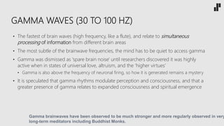 GAMMA WAVES (30 TO 100 HZ)
• The fastest of brain waves (high frequency, like a flute), and relate to simultaneous
processing of information from different brain areas
• The most subtle of the brainwave frequencies, the mind has to be quiet to access gamma
• Gamma was dismissed as 'spare brain noise' until researchers discovered it was highly
active when in states of universal love, altruism, and the ‘higher virtues’
• Gamma is also above the frequency of neuronal firing, so how it is generated remains a mystery
• It is speculated that gamma rhythms modulate perception and consciousness, and that a
greater presence of gamma relates to expanded consciousness and spiritual emergence
Gamma brainwaves have been observed to be much stronger and more regularly observed in very
long-term meditators including Buddhist Monks.
 
