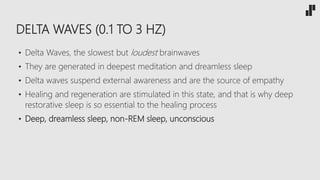 DELTA WAVES (0.1 TO 3 HZ)
• Delta Waves, the slowest but loudest brainwaves
• They are generated in deepest meditation and dreamless sleep
• Delta waves suspend external awareness and are the source of empathy
• Healing and regeneration are stimulated in this state, and that is why deep
restorative sleep is so essential to the healing process
• Deep, dreamless sleep, non-REM sleep, unconscious
 