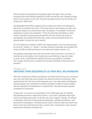 Your brain on porn | 10 
When someone is exposed to pornography again and again, they can start comparing the whole fantasy experience to their normal sex lives. Instead of being drawn to one woman or one man, they end up being turned on by the variety and novelty porn offers them. 
Neurobiologist Peter Milner explains that our brains are wired to be attracted to that which is unfamiliar and novel. This inward drive is what helps us to learn new things and adapt to our environment. But, he explains, it is possible “to become addicted to novelty and uncertainty.”13 Over time the brain that feeds on erotic media is trained to equate sexual excitement with the novelty and variety of pornography. Eventually the familiar face, body, and sexual performance of a spouse doesn’t arouse the way it used to. 
For all of Solomon’s romantic wisdom and marital passion, even he was ensnared by a lust for “variety.” In 1 Kings 11 we learn Solomon eventually accumulated 700 wives and 300 concubines because “he loved many foreign women” (v.1). 
Pornography essentially trains men and women to be consumers, not lovers; to treat sex as a commodity; to think about sex as something on-tap and made- to-order. As Dr. Judith Reisman rightly concludes, pornography “castrates” men visually, training them to retreat into the realm of fantasy if they want to be aroused.14 
Finding #2: 
Watching Porn Disconnects Us from Real Relationships 
After their experiment, Zillmann and Bryant concluded that the more porn someone saw, the more likely they were to prefer sex without emotional involvement. After watching less than five hours of pornography over a six-week period, the Massive Exposure group was more likely to devalue marriage, the idea of having children, and the importance of faithfulness in a relationship. They also showed a greater acceptance of casual sex. 
“Casual sex” is not new to our generation. Even 2,000 years ago, the apostle Paul planted churches in places like Corinth—a city with a reputation that might make a Las Vegas pimp blush. In Corinth, sex was a religion—literally. The temple to Aphrodite was home to thousands of priestesses—glorified prostitutes—who serviced the worshippers. The loose sexual mores of Corinth were even lower than those of the rest of the Roman Empire, and the verb “corinthianize” was coined to describe this lifestyle of decadent sin.  