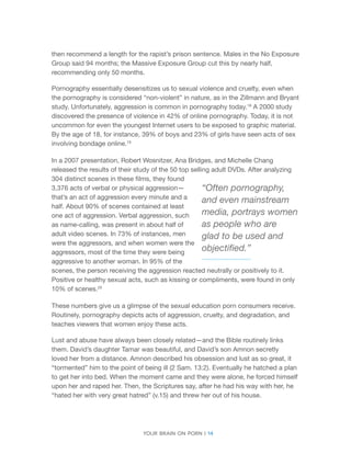 Your brain on porn | 14 
then recommend a length for the rapist’s prison sentence. Males in the No Exposure Group said 94 months; the Massive Exposure Group cut this by nearly half, recommending only 50 months. 
Pornography essentially desensitizes us to sexual violence and cruelty, even when the pornography is considered “non-violent” in nature, as in the Zillmann and Bryant study. Unfortunately, aggression is common in pornography today.18 A 2000 study discovered the presence of violence in 42% of online pornography. Today, it is not uncommon for even the youngest Internet users to be exposed to graphic material. By the age of 18, for instance, 39% of boys and 23% of girls have seen acts of sex involving bondage online.19 
In a 2007 presentation, Robert Wosnitzer, Ana Bridges, and Michelle Chang released the results of their study of the 50 top selling adult DVDs. After analyzing 304 distinct scenes in these films, they found 3,376 acts of verbal or physical aggression— that’s an act of aggression every minute and a half. About 90% of scenes contained at least one act of aggression. Verbal aggression, such as name-calling, was present in about half of adult video scenes. In 73% of instances, men were the aggressors, and when women were the aggressors, most of the time they were being aggressive to another woman. In 95% of the scenes, the person receiving the aggression reacted neutrally or positively to it. Positive or healthy sexual acts, such as kissing or compliments, were found in only 10% of scenes.20 
These numbers give us a glimpse of the sexual education porn consumers receive. Routinely, pornography depicts acts of aggression, cruelty, and degradation, and teaches viewers that women enjoy these acts. 
Lust and abuse have always been closely related—and the Bible routinely links them. David’s daughter Tamar was beautiful, and David’s son Amnon secretly loved her from a distance. Amnon described his obsession and lust as so great, it “tormented” him to the point of being ill (2 Sam. 13:2). Eventually he hatched a plan to get her into bed. When the moment came and they were alone, he forced himself upon her and raped her. Then, the Scriptures say, after he had his way with her, he “hated her with very great hatred” (v.15) and threw her out of his house. 
“Often pornography, and even mainstream 
media, portrays women as people who are glad to be used and objectified.”  