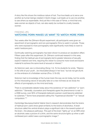 Your brain on porn | 15 
A story like this shows the insidious nature of lust. True love leads us to serve one another as human beings created in God’s image. Lust leads us to use one another, to see others as expendable. And just like in the case of Tamar, a mind that only sees women as objects of lust, can also easily be numbed to cruelty towards women. 
Finding #5: 
Watching Porn Makes Us Want to Watch More Porn 
Two weeks after the Zillmann-Bryant experiment, all participants were given an assortment of pornographic and non-pornographic films to watch in private. Those who were exposed to more pornography were significantly more likely to want to watch hardcore porn. 
Continually watching pornography has been shown to produce an escalation effect. Fifteen years after this experiment, Dr. Zillmann continued research in this area, finding that the habitual use of pornography led to greater tolerance of sexually explicit material over time, requiring the viewer to consume more novel and bizarre material to achieve the same level of arousal or interest.21 
As Solomon said, sex is intoxicating (Song 1:4). To his students he wrote, “Rejoice in the wife of your youth…be intoxicated always in her love,” but do not get drunk on the embrace of a forbidden woman (Prov. 5:18-20). 
Solomon had no knowledge of the human brain the way we do today, but his words on the intoxicating nature of sexuality take on a new richness as we study the effects of pornography on the mind and body. 
There is considerable debate today about the existence of “sex addiction” or “porn addiction.” Generally, counselors and therapists agree the phenomenon is real: in a 2008 survey, over 90% of therapists believed a person could become addicted to cybersex.22 Some have proposed calling this “hypersexual disorder”23 or “sexual compulsion.”24 
Cambridge Neuropsychiatrist Valerie Voon’s research demonstrates that the brains of habitual porn users show great similarity to the brains of alcoholics. A brain structure called the ventral striatum plays a significant role in the reward system of the brain—the pleasure pathways. This part of the brain “lights up” on an MRI when an alcoholic sees a picture of a drink, and the same structure lights up when a self- confessed porn addict sees a pornographic image.25  