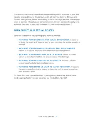 Your brain on porn | 17 
Furthermore, the Internet has not only increased the public’s exposure to porn, but has also changed the way it is consumed. Dr. Jill Manning believes Zillmann and Bryant’s findings have greater applicability in the modern age because Internet porn tends to be more interactive and consumer-driven. Viewers can select exactly who and what they want to see, custom-tailored to their exact specifications.28 
Porn Shapes Our Sexual Beliefs 
So far we’ve seen five ways pornography warps our minds: 
1. 
Watching porn decreases our sexual satisfaction. It trains us to desire the variety and “designer sex” of porn more than the familiar sexuality of marriage. 
2. 
Watching porn disconnects us from real relationships. 
It trains us to detach emotional involvement from sexual experience. 
3. 
Watching porn lowers our view of women. It trains us to see women as sexual commodities, not people created in God’s image. 
4. 
Watching porn desensitizes us to cruelty. It numbs us to the seriousness of verbal and physical aggression. 
5. 
Watching porn makes us want to watch more porn. It taps into the neurcircuitry of our brains, making us desire the rush of sexual energy from porn again and again. 
For those who have been entrenched in pornography, how do we reverse these mind-warping effects? How do we renew our minds (Rom. 12:1-2)?  