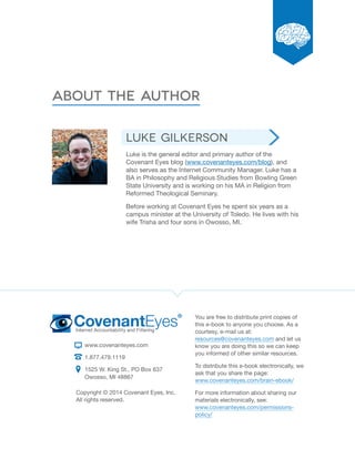 About the Author 
www.covenanteyes.com 
1.877.479.1119 
1525 W. King St., PO Box 637 
Owosso, MI 48867 
You are free to distribute print copies of 
this e-book to anyone you choose. As a 
courtesy, e-mail us at: 
resources@covenanteyes.com and let us 
know you are doing this so we can keep 
you informed of other similar resources. 
To distribute this e-book electronically, we 
ask that you share the page: 
www.covenanteyes.com/brain-ebook/ 
For more information about sharing our 
materials electronically, see: 
www.covenanteyes.com/permissions-policy/ 
Copyright © 2014 Covenant Eyes, Inc. 
All rights reserved. 
Luke Gilkerson 
Luke is the general editor and primary author of the 
Covenant Eyes blog (www.covenanteyes.com/blog), and 
also serves as the Internet Community Manager. Luke has a 
BA in Philosophy and Religious Studies from Bowling Green 
State University and is working on his MA in Religion from 
Reformed Theological Seminary. 
Before working at Covenant Eyes he spent six years as a 
campus minister at the University of Toledo. He lives with his 
wife Trisha and four sons in Owosso, MI. 
 