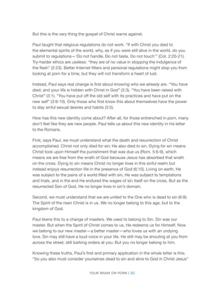 Your brain on porn | 20 
But this is the very thing the gospel of Christ warns against. 
Paul taught that religious regulations do not work. “If with Christ you died to the elemental spirits of the world, why, as if you were still alive in the world, do you submit to regulations—‘Do not handle, Do not taste, Do not touch’” (Col. 2:20-21). Try-harder ethics are useless: “they are of no value in stopping the indulgence of the flesh” (2:23). Better Internet filters and personal regulations might stop you from looking at porn for a time, but they will not transform a heart of lust. 
Instead, Paul says real change is first about knowing who we already are. “You have died, and your life is hidden with Christ in God” (3:3). “You have been raised with Christ” (3:1). “You have put off the old self with its practices and have put on the new self” (3:9-10). Only those who first know this about themselves have the power to slay sinful sexual desires and habits (3:5). 
How has this new identity come about? After all, for those entrenched in porn, many don’t feel like they are new people. Paul tells us about this new identity in his letter to the Romans. 
First, says Paul, we must understand what the death and resurrection of Christ accomplished. Christ not only died for sin; He also died to sin. Dying for sin means Christ took upon Himself the punishment that was due us (Rom. 5:6-9), which means we are free from the wrath of God because Jesus has absorbed that wrath on the cross. Dying to sin means Christ no longer lives in this sinful realm but instead enjoys resurrection life in the presence of God (6:10). Living on earth, He was subject to the pains of a world filled with sin, He was subject to temptations and trials, and in the end He endured the wages of sin itself on the cross. But as the resurrected Son of God, He no longer lives in sin’s domain. 
Second, we must understand that we are united to the One who is dead to sin (6:8). The Spirit of the risen Christ is in us. We no longer belong to this age, but to the kingdom of God. 
Paul likens this to a change of masters. We used to belong to Sin. Sin was our master. But when the Spirit of Christ comes to us, He redeems us for Himself. Now we belong to our new master—a better master—who loves us with an undying love. Sin may still have a loud voice in your life. He still may be shouting at you from across the street, still barking orders at you. But you no longer belong to him. 
Knowing these truths, Paul’s first and primary application in the whole letter is this: “So you also must consider yourselves dead to sin and alive to God in Christ Jesus”  