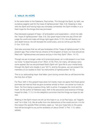 Your brain on porn | 22 
2. Walk in Hope 
In the same letter to the Galatians, Paul writes, “For through the Spirit, by faith, we ourselves eagerly wait for the hope of righteousness” (Gal. 5:5). Keeping in step with the Spirit and having hope are intimately connected: the Spirit kindles in us a fresh hope for the things God has promised. 
Paul declared a gospel of hope—of anticipation and expectation—which he calls the “hope of righteousness” (Gal. 5:5). Our great hope is that one day Christ will judge the world and make all things right again (Acts 17:31). He will destroy sin 
and death forever. He will recreate the world anew, and we will be just like Him 
(1 Cor. 15:51-55). 
God also promises that we will see foretastes of this “hope of righteousness” in the present age. Paul writes that as citizens of the kingdom of God, our lives should be filled with “righteousness and peace and joy in the Holy Spirit” (Rom. 14:17). 
Though we are no longer under sin’s tyrannical power, sin is still present in our lives: our body “is dead because of sin” (Rom. 8:10). Porn, for many, will always carry some appeal. But we are promised God’s Spirit will “give life to your mortal body through His Spirit who dwells in you” (8:11), and by His grace, we can present the members of our bodies to God “as instruments of righteousness” (6:13). 
This is our astounding hope: that fallen, porn-loving sinners like us will become like the holy Son of God. 
For Paul, faith in this gospel hope does not merely mean we agree that these grand promises are real but that we give ourselves wholly to them: we center our lives on them. Far from being a passive thing, faith is active. It engages the mind and the heart. As the author of Hebrews says, faith is the assurance and essence of things hoped for (Heb. 11:1): it is the delightful conviction that the things we hope for are real. 
Walking in the Spirit means we stir up this hope in us, or as Paul says, we “eagerly wait” for it (Gal. 5:5). We all suffer from the distractions of the world and sin. It is for this reason the apostle Peter similarly urges us: “set your hope fully on the grace that will be brought to you at the revelation of Jesus Christ” (1 Pet. 1:13, italics added).  