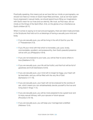 Your brain on porn | 23 
Practically speaking, this means just as we have fed our minds on pornography, we should now feed our minds on God’s hope-filled promises. Just as we have spent hours engrossed in sexual media, we should spend hours filling our imaginations with God’s vision for our lives and our eternity. We must, as Paul says, set our minds on the things of the Spirit (Rom. 8:5), on the glories of our inheritance as God’s children (8:17). 
When it comes to saying no to lust and pornography, there are tailor-made promises in the Scriptures that hold out to us blessings of having a sexually pure mind and body. 
–– 
If you are sexually pure, you will be living in the will of God for your life 
(1 Thessalonians 4:3). 
–– 
If you fill your mind with that which is honorable, just, pure, lovely, commendable, excellent, and praiseworthy, then God’s peaceful presence will be with you (Philippians 4:8-9). 
–– 
If you are not enslaved to your lusts, you will be freer to serve others in love (Galatians 5:13). 
–– 
If you are sexually pure, your life will be fruitful, and that fruit will be full of goodness and truth (Ephesians 5:8-9). 
–– 
If you are sexually pure, your mind will no longer be foggy, your heart will be teachable, and you will be filled with the very life of God 
(Ephesians 4:17-19). 
–– 
If you are sexually pure, your heart will not be enslaved to the worship of sex, which means you can wholeheartedly devote yourself to the true and living God (1 Kings 11:4). 
–– 
If you are sexually pure, you will be more prepared to be a great lover and to enjoy sexual intimacy with your spouse or future spouse 
(Proverbs 5:18-19). 
–– 
If you are sexually pure, you will keep your marriage bed undefiled (Hebrews 13:4).  